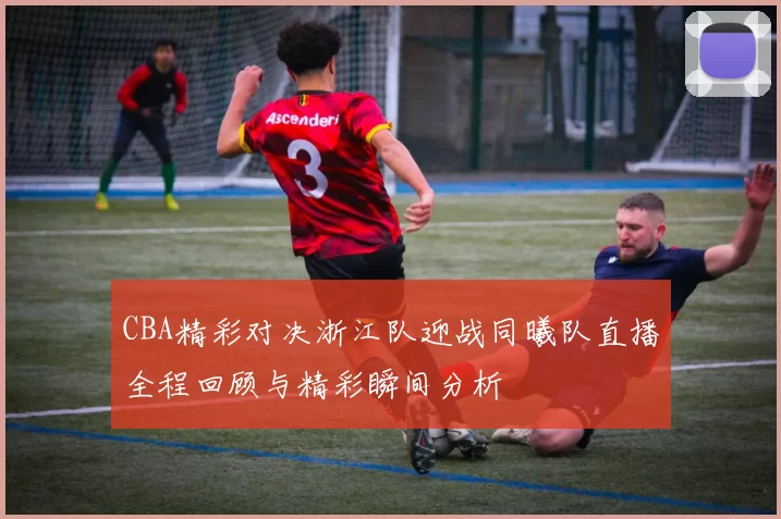 CBA精彩对决浙江队迎战同曦队直播全程回顾与精彩瞬间分析