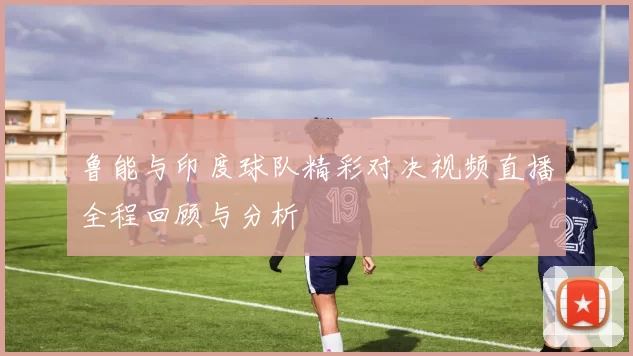 鲁能与印度球队精彩对决视频直播全程回顾与分析