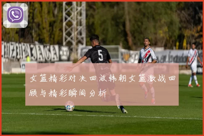 女篮精彩对决回放韩朝女篮激战回顾与精彩瞬间分析