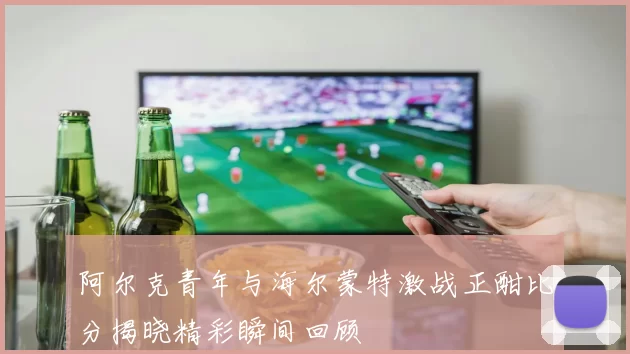 阿尔克青年与海尔蒙特激战正酣比分揭晓精彩瞬间回顾