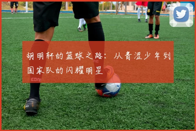 胡明轩的篮球之路：从青涩少年到国家队的闪耀明星