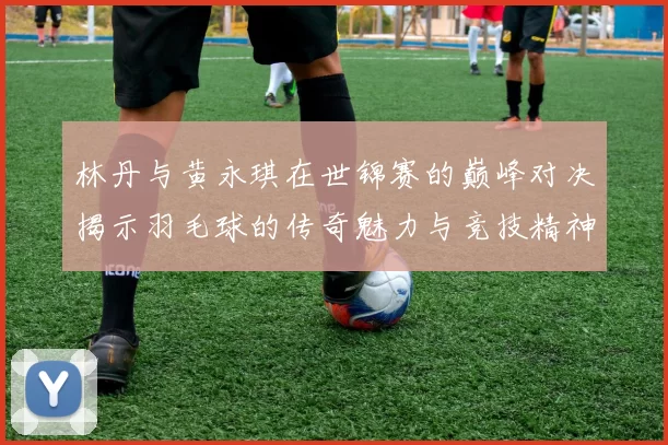 林丹与黄永琪在世锦赛的巅峰对决揭示羽毛球的传奇魅力与竞技精神