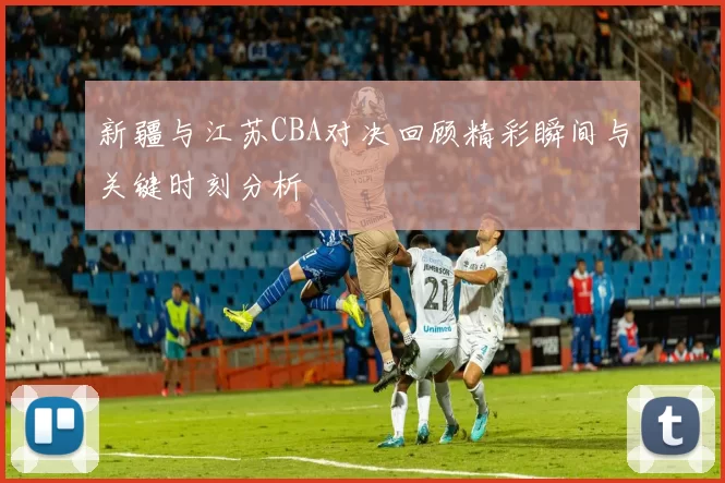 新疆与江苏CBA对决回顾精彩瞬间与关键时刻分析